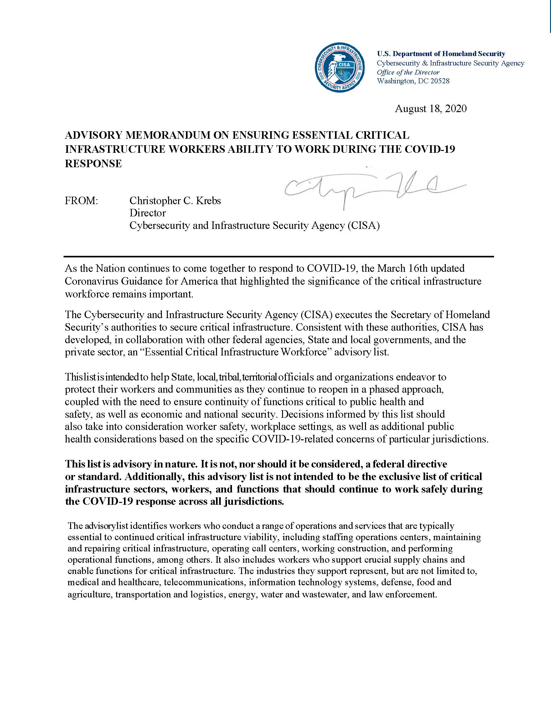August 18, 2020
<br />
<br />ADVISORY MEMORANDUM ON ENSURING ESSENTIAL CRITICAL INFRASTRUCTURE WORKERS ABILITY TO WORK DURING THE COVID-19 RESPONSE
<br />
<br />FROM: Christopher C. Krebs Director
<br />Cybersecurity and Infrastructure Security Agency (CISA)
<br />