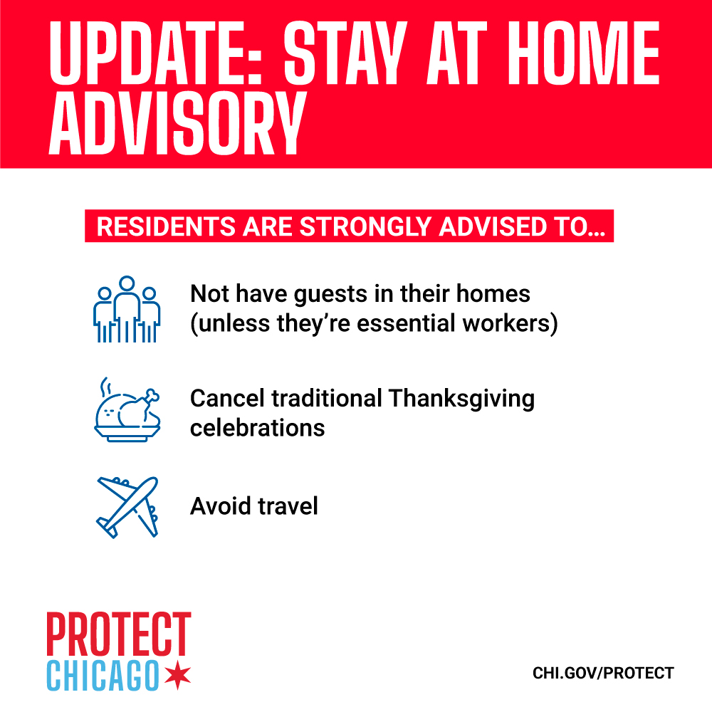 Stay at Home Advisory.
<br />
<br />Beginning on Monday, November 16, 2020, the Mayor of the City of Chicago, Lori E. Lightfoot, as well as the Commissioner of Health for the City of Chicago, Dr. Allison Arwady, advise all residents of Chicago to stay at home in response to the rapid rise of COVID-19 cases and hospitalizations in the city. Residents are advised to only leave home to go to work or school, or for essential needs such as seeking medical care, going to the grocery store or pharmacy, picking up food, or receiving deliveries.
<br />
<br />Additionally, residents are strongly advised to:
<br />
<br />Not have guests in their homes unless they are essential workers (e.g., home healthcare providers or childcare workers)
<br />Cancel traditional Thanksgiving celebrations
<br />Avoid travel
<br />This advisory shall remain in place for 30 days or until such time as the Commissioner of Health determines a change to the guidance is appropriate.