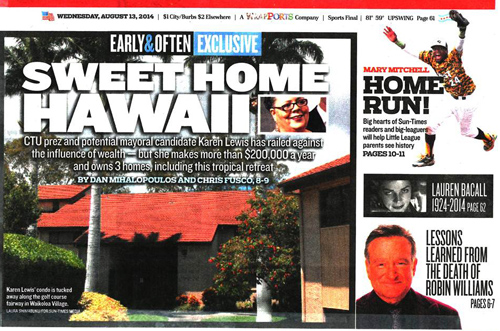 The Chicago Sun-Times 'expos' against CTU President Karen Lewis actually shows that Lewis has been an intelligent middle class citizen of Chicago. Like many Chicagoans, Lewis and her husband John own a vacation home in Hawaii. Lewis also shares ownership with her sister on a home purchased years ago, when the market was favorable, in Union Pier Michigan. The Sun-Times article, ordered up by the newspaper's current owners, screams as if Lewis's pay and financial situation were comparable to that of a multi-millionaire who used his clout to make $18 million during three years on Wall Street and who was part of the real estate bubble and collapse as a director of AIG. 