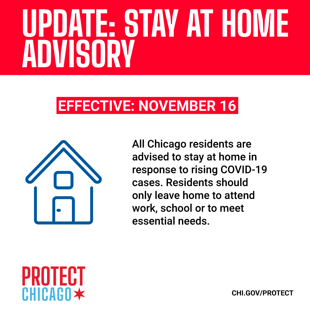 Stay at Home Advisory.
<br />
<br />Beginning on Monday, November 16, 2020, the Mayor of the City of Chicago, Lori E. Lightfoot, as well as the Commissioner of Health for the City of Chicago, Dr. Allison Arwady, advise all residents of Chicago to stay at home in response to the rapid rise of COVID-19 cases and hospitalizations in the city. Residents are advised to only leave home to go to work or school, or for essential needs such as seeking medical care, going to the grocery store or pharmacy, picking up food, or receiving deliveries.
<br />
<br />Additionally, residents are strongly advised to:
<br />
<br />Not have guests in their homes unless they are essential workers (e.g., home healthcare providers or childcare workers)
<br />Cancel traditional Thanksgiving celebrations
<br />Avoid travel
<br />This advisory shall remain in place for 30 days or until such time as the Commissioner of Health determines a change to the guidance is appropriate.